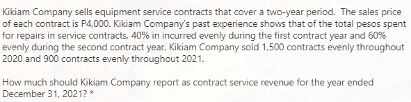 Kikiam Company sells equipment service contracts that cover a two-year period. The sales price
of each contract is P4,000. Kikiam Company's past experience shows that of the total pesos spent
for repairs in service contracts, 40% in incurred evenly during the first contract year and 60%
evenly during the second contract year. Kikiam Company sold 1,500 contracts evenly throughout
2020 and 900 contracts evenly throughout 2021.
How much should Kikiam Company report as contract service revenue for the year ended
December 31, 2021? *

