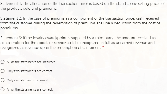 Statement 1: The allocation of the transaction price is based on the stand-alone selling prices of
the products sold and premiums.
Statement 2: In the case of premiums as a component of the transaction price, cash received
from the customer during the redemption of premiums shall be a deduction from the cost of
premiums.
Statement 3: If the loyalty award/point is supplied by a third party, the amount received as
consideration for the goods or services sold is recognized in full as unearned revenue and
recognized as revenue upon the redemption of customers.
O All of the statements are incorrect.
O Only two statements are correct.
O Only one statement is correct.
O All of the statements are correct.
