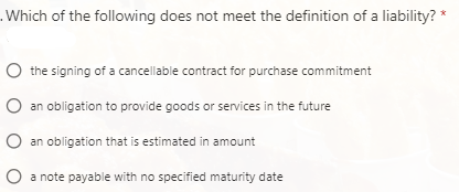 .Which of the following does not meet the definition of a liability? *
O the signing of a cancellable contract for purchase commitment
O an obligation to provide goods or services in the future
O an obligation that is estimated in amount
O a note payable with no specified maturity date
