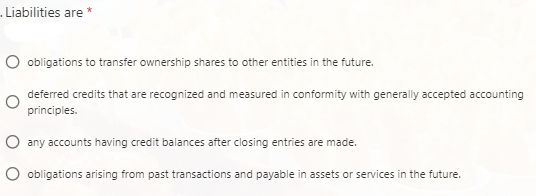 Liabilities are *
O obligations to transfer ownership shares to other entities in the future.
deferred credits that are recognized and measured in conformity with generally accepted accounting
principles.
O any accounts having credit balances after closing entries are made.
O obligations arising from past transactions and payable in assets or services in the future.

