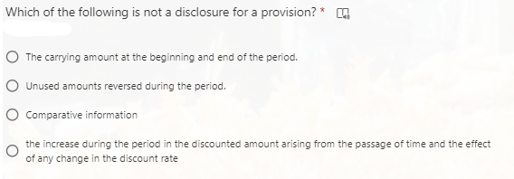 Which of the following is not a disclosure for a provision? *
The carrying amount at the beginning and end of the period.
Unused amounts reversed during the period.
Comparative information
the increase during the period in the discounted amount arising from the passage of time and the effect
of any change in the discount rate
