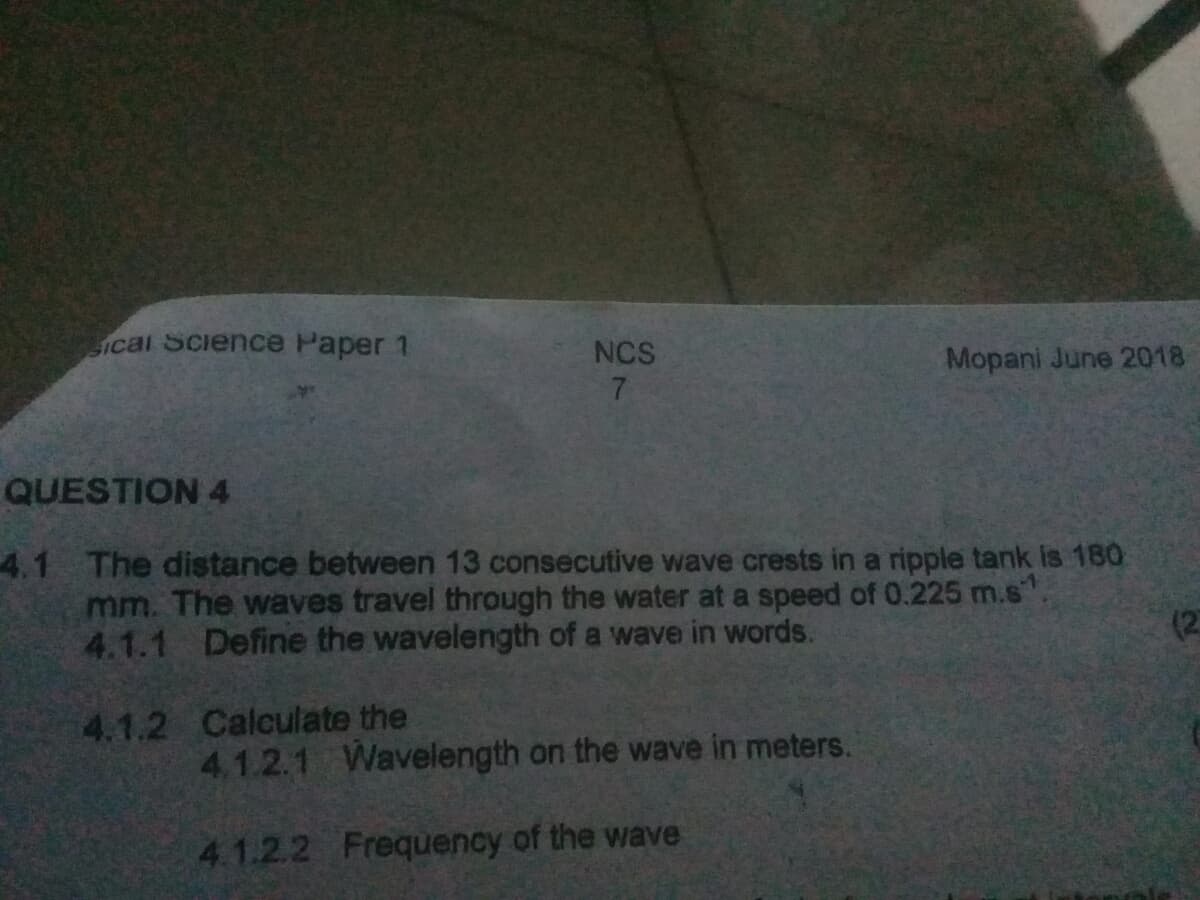 Ical Science Paper 1
NCS
Mopani June 2018
7
QUESTION 4
4.1 The distance between 13 consecutive wave crests in a ripple tank is 180
mm. The waves travel through the water at a speed of 0.225 m.s".
4.1.1 Define the wavelength of a wave in words.
(2
4.1.2 Calculate the
4.1.2.1 Wavelength on the wave in meters.
4.1.2.2 Frequency of the wave
