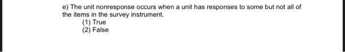 e) The unit nonresponse occurs when a unit has responses to some but not all of
the items in the survey instrument.
(1) True
(2) False
