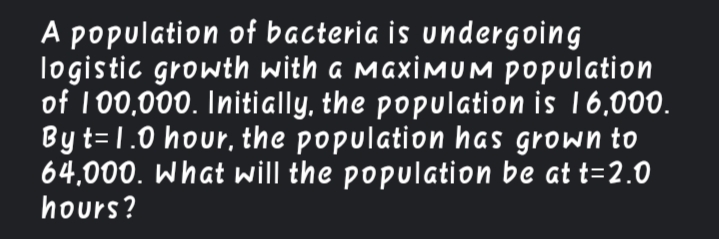A population of bacteria is undergoing
logistic growth with a MaximuM Population
of 100,000. Initially, the population is 16,000.
Byt=1.0 hour, the population has grown to
64,000. What will the population be at t=2.O
hours?
