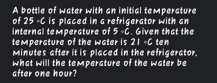 A bottle of water with an initial temperature
of 25 •C is placed in a refrigerator with an
internal temperature of 5 •C. Given that the
temperature of the water is 21 •C ten
Mİnutes after it is placed in the refrigerator,
what will the temperature of the water be
after one hour?

