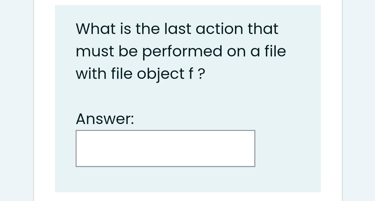 What is the last action that
must be performed on a file
with file object f ?
Answer:
