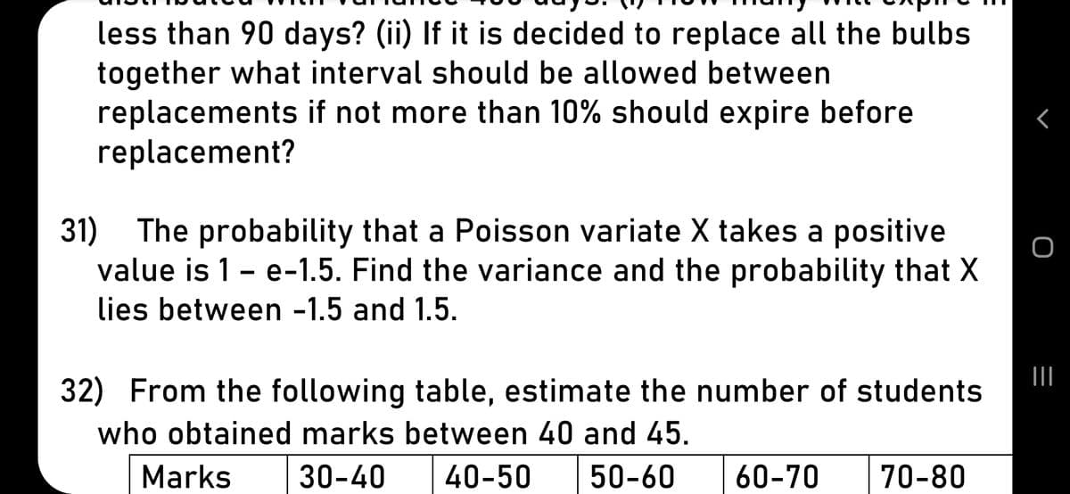 less than 90 days? (ii) If it is decided to replace all the bulbs
together what interval should be allowed between
replacements if not more than 10% should expire before
replacement?
31) The probability that a Poisson variate X takes a positive
value is 1- e-1.5. Find the variance and the probability that X
lies between -1.5 and 1.5.
32) From the following table, estimate the number of students
who obtained marks between 40 and 45.
Marks
30-40
40-50
50-60
60-70
70-80
