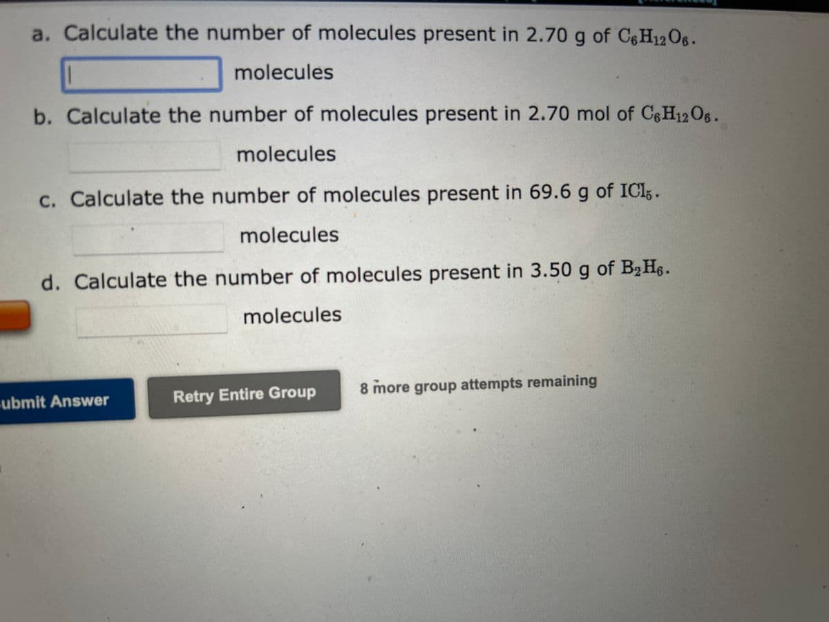 a. Calculate the number of molecules present in 2.70 g of C6H12O6.
molecules
b. Calculate the number of molecules present in 2.70 mol of C6H12O6.
molecules
c. Calculate the number of molecules present in 69.6 g of ICI.
molecules
d. Calculate the number of molecules present in 3.50 g of B₂H6.
molecules
Submit Answer
Retry Entire Group
8 more group attempts remaining