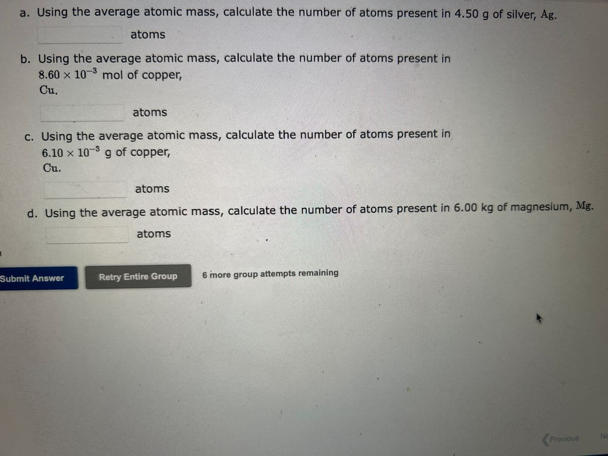 a. Using the average atomic mass, calculate the number of atoms present in 4.50 g of silver, Ag.
atoms
b. Using the average atomic mass, calculate the number of atoms present in
8.60 × 10-³ mol of copper,
Cu.
atoms
c. Using the average atomic mass, calculate the number of atoms present in
6.10 x 10-3 g of copper,
Cu.
Submit Answer
atoms
d. Using the average atomic mass, calculate the number of atoms present in 6.00 kg of magnesium, Mg.
atoms
Retry Entire Group
6 more group attempts remaining
Previous
Ne