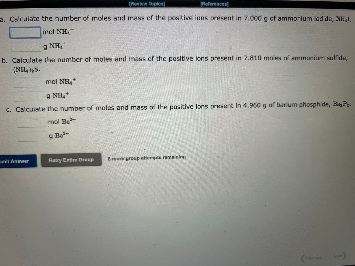 [Review Topics]
a. Calculate the number of moles and mass of the positive ions present in 7.000 g of ammonium iodide, NH₂I.
mol NH
+
4
1
g NH4+
b. Calculate the number of moles and mass of the positive ions present in 7.810 moles of ammonium sulfide,
(NH4)2S.
mol NH4+
9 NH+
c. Calculate the number of moles and mass of the positive ions present in 4.960 g of barium phosphide, Baş P2.
mol Ba²+
g Ba²+
omit Answer
[References]
Retry Entire Group
8 more group attempts remaining
Previous
Next