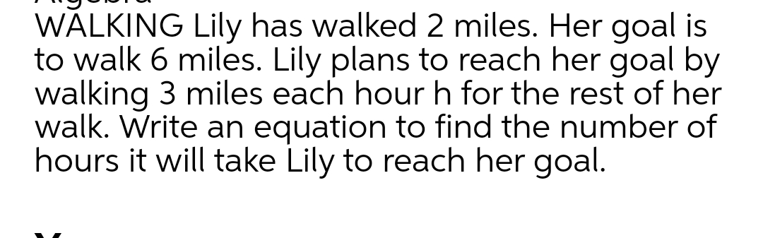 WALKING Lily has walked 2 miles. Her goal is
to walk 6 miles. Lily plans to reach her goal by
walking 3 miles each hour h for the rest of her
walk. Write an equation to find the number of
hours it will take Lily to reach her goal.