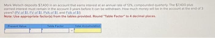 Mark Welsch deposits $7,400 in an account that earns interest at an annual rate of 12%, compounded quarterly. The $7,400 plus
earned interest must remain in the account 3 years before it can be withdrawn. How much money will be in the account at the end of 3
years? (PV of $1. EV of $1. PVA of $1, and EVA of $1)
Note: Use appropriate factor(s) from the tables provided. Round "Table Factor" to 4 decimal places.
Present Value
Table Factor
Total Accumulation