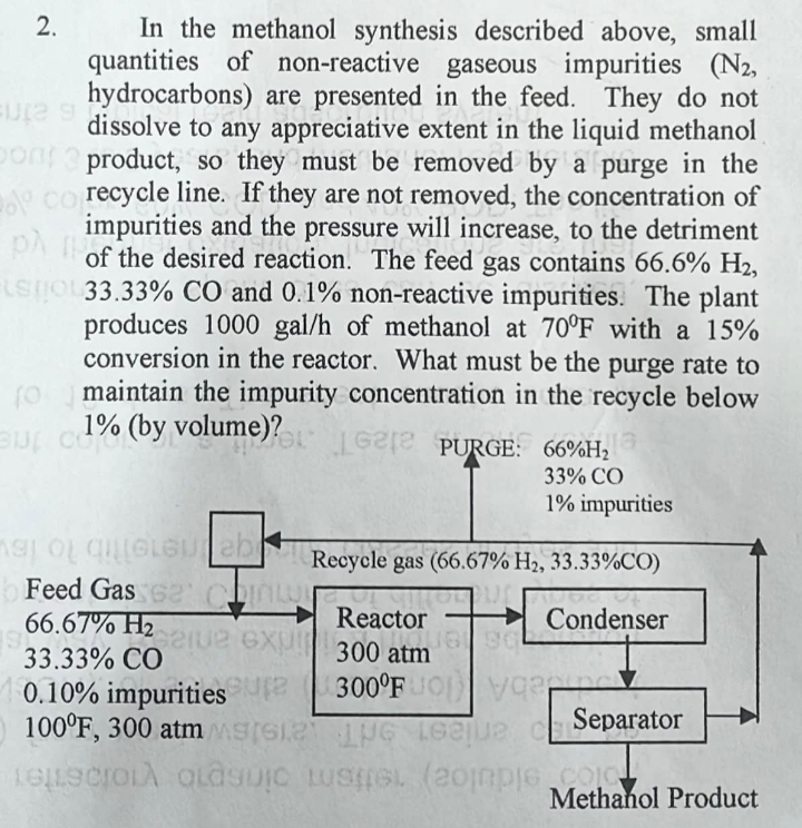 FUL2 9
In the methanol synthesis described above, small
quantities of non-reactive gaseous impurities (N2,
hydrocarbons) are presented in the feed. They do not
dissolve to any appreciative extent in the liquid methanol
on product, so they must be removed by a purge in the
corecycle line. If they are not removed, the concentration of
impurities and the pressure will increase, to the detriment
of the desired reaction. The feed gas contains 66.6% H₂,
ELSTOL 33.33% CO and 0.1% non-reactive impurities. The plant
produces 1000 gal/h of methanol at 70°F with a 15%
conversion in the reactor. What must be the purge rate to
(0 maintain the impurity concentration in the recycle below
uc1% (by volume)? Gre PURGE: 66%H₂
118
33% CO
1% impurities
2.
mas o que eu ab
Feed Gas 62' Chin
66.67% H₂
33.33% CO
0.10% impuritiessure
Separator
100°F, 300 atm MS
e eue C
relaciona clasic spel (20mple Methanol Product
122102 exu
Recycle gas (66.67% H₂, 33.33%CO)
Condenser
Reactor
300 atm
300°FUO Viney
QUGI SOL