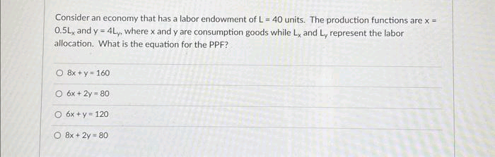 Consider an economy that has a labor endowment of L= 40 units. The production functions are x =
0.5L, and y = 4Ly, where x and y are consumption goods while L, and Ly represent the labor
allocation. What is the equation for the PPF?
O 8x+y=160
O 6x + 2y = 80
O 6x + y = 120
8x+2y=80