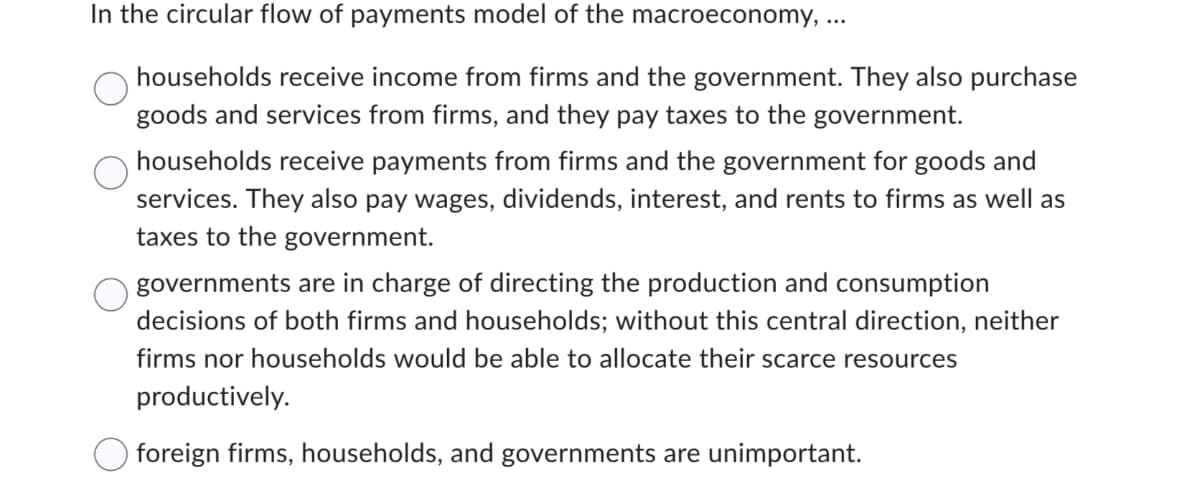 In the circular flow of payments model of the macroeconomy, ...
households receive income from firms and the government. They also purchase
goods and services from firms, and they pay taxes to the government.
households receive payments from firms and the government for goods and
services. They also pay wages, dividends, interest, and rents to firms as well as
taxes to the government.
governments are in charge of directing the production and consumption
decisions of both firms and households; without this central direction, neither
firms nor households would be able to allocate their scarce resources
productively.
foreign firms, households, and governments are unimportant.