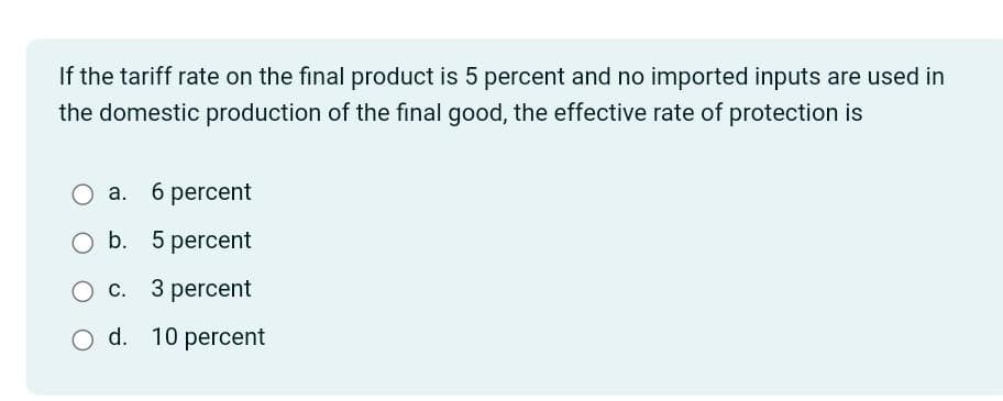 If the tariff rate on the final product is 5 percent and no imported inputs are used in
the domestic production of the final good, the effective rate of protection is
a. 6 percent
O b. 5 percent
O c. 3 percent
O d. 10 percent
