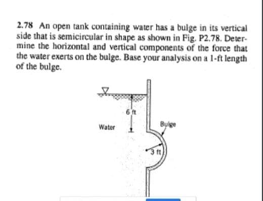 2.78 An open tank containing water has a bulge in its vertical
side that is semicircular in shape as shown in Fig. P2.78. Deter-
mine the horizontal and vertical components of the force that
the water exerts on the bulge. Base your analysis on a 1-ft length
of the bulge.
6 ft
Water
Bulge
3t)
