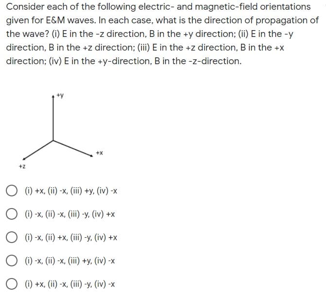 Consider each of the following electric- and magnetic-field orientations
given for E&M waves. In each case, what is the direction of propagation of
the wave? (i) E in the -z direction, B in the +y direction; (ii) E in the -y
direction, B in the +z direction; (iii) E in the +z direction, B in the +x
direction; (iv) E in the +y-direction, B in the -z-direction.
+y
+X
+z
() +x, (iї) -х, (ії) +у, (iv) -х
() -х, (i) -х, (iї) -у, (iv) +x
() -х, (i) +х, (iї) -у, (iv) +x
(i) -x, (ii) -x, (iii) +y, (iv) -x
(i) +x, (ii) -x, (iii) -y, (iv) -x
