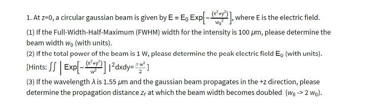 1. At z=0, a circular gaussian beam is given by E = E, Exp -], where E is the electric field.
Wo
(1) If the Full-Width-Half-Maximum (FWHM) width for the intensity is 100 pm, please determine the
beam width wo (with units).
(2) If the total power of the beam is 1 W, please determine the peak electric field Eo (with units).
(x+
(Hints: SS | Exp[-] ²dxdy= "" ]
(3) If the wavelength A is 1.55 µm and the gaussian beam propagates in the +z direction, please
determine the propagation distance z; at which the beam width becomes doubled (wo -> 2 wo).
