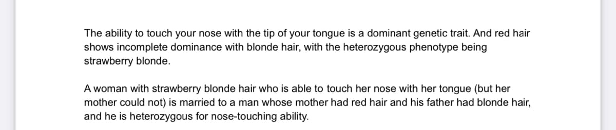 The ability to touch your nose with the tip of your tongue is a dominant genetic trait. And red hair
shows incomplete dominance with blonde hair, with the heterozygous phenotype being
strawberry blonde.
A woman with strawberry blonde hair who is able to touch her nose with her tongue (but her
mother could not) is married to a man whose mother had red hair and his father had blonde hair,
and he is heterozygous for nose-touching ability.
