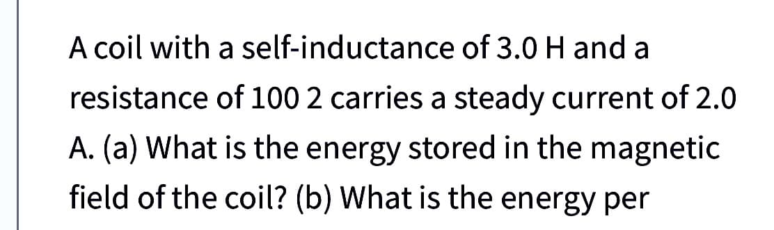 A coil with
a self-inductance of 3.0 H and a
resistance of 100 2 carries a steady current of 2.0
A. (a) What is the energy stored in the magnetic
field of the coil? (b) What is the energy per