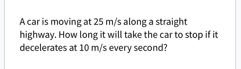 A car is moving at 25 m/s along a straight
highway. How long it will take the car to stop if it
decelerates at 10 m/s every second?