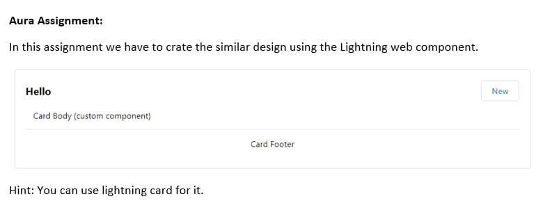 Aura Assignment:
In this assignment we have to crate the similar design using the Lightning web component.
Hello
Card Body (custom component)
Hint: You can use lightning card for it.
Card Footer
New