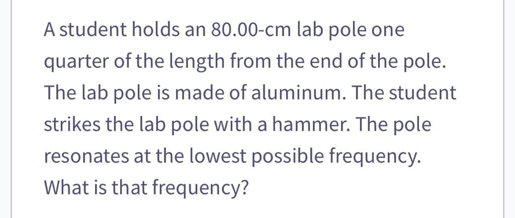 A student holds an 80.00-cm lab pole one
quarter of the length from the end of the pole.
The lab pole is made of aluminum. The student
strikes the lab pole with a hammer. The pole
resonates at the lowest possible frequency.
What is that frequency?