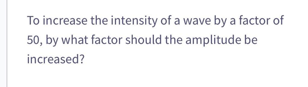 To increase the intensity of a wave by a factor of
50, by what factor should the amplitude be
increased?