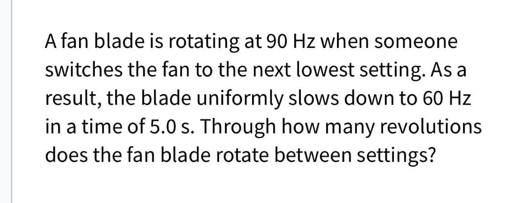 A fan blade is rotating at 90 Hz when someone
switches the fan to the next lowest setting. As a
result, the blade uniformly slows down to 60 Hz
in a time of 5.0 s. Through how many revolutions
does the fan blade rotate between settings?