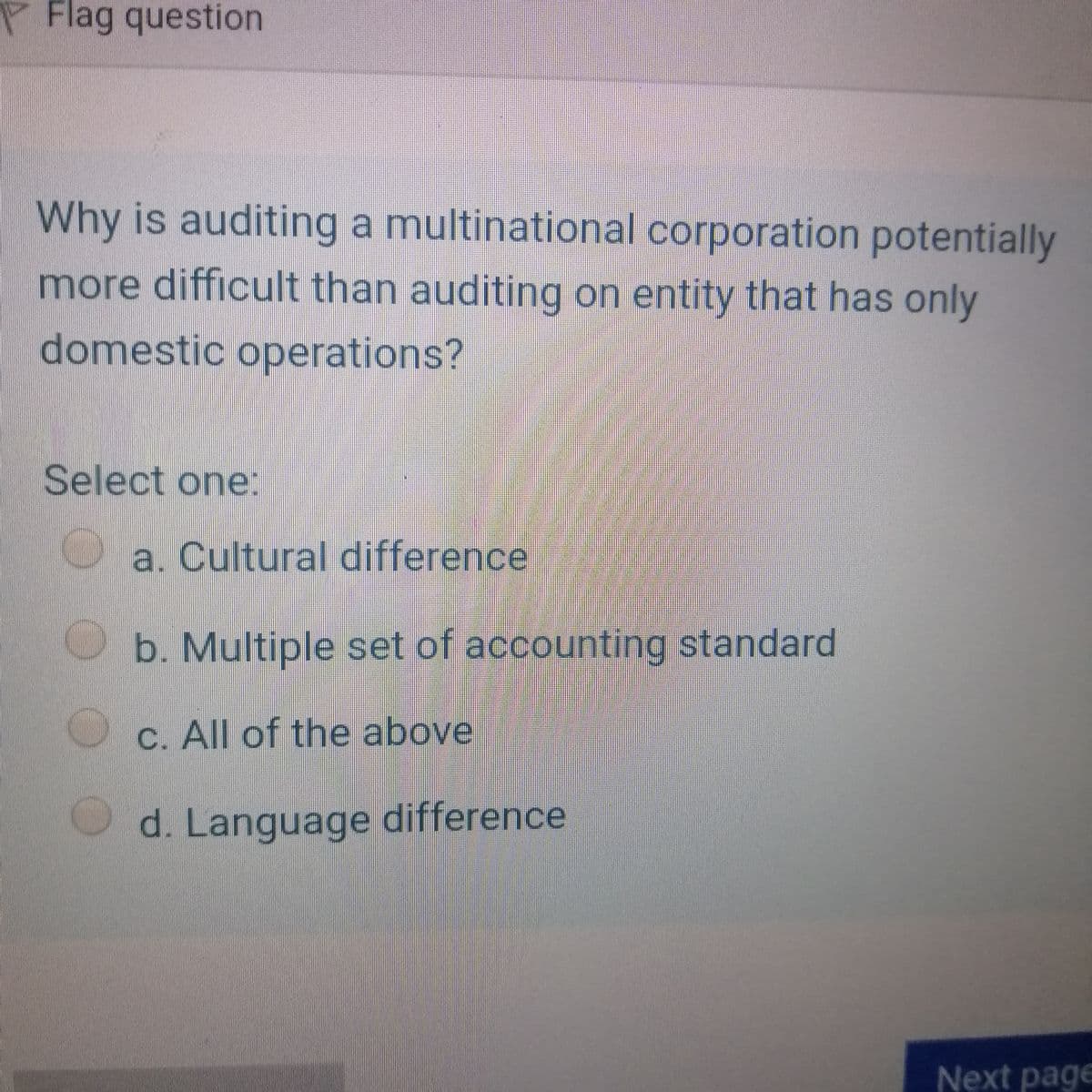 P Flag question
Why is auditing a multinational corporation potentially
more difficult than auditing on entity that has only
domestic operations?
Select one
a. Cultural difference
b. Multiple set of accounting standard
C. All of the above
d. Language difference
Next page
