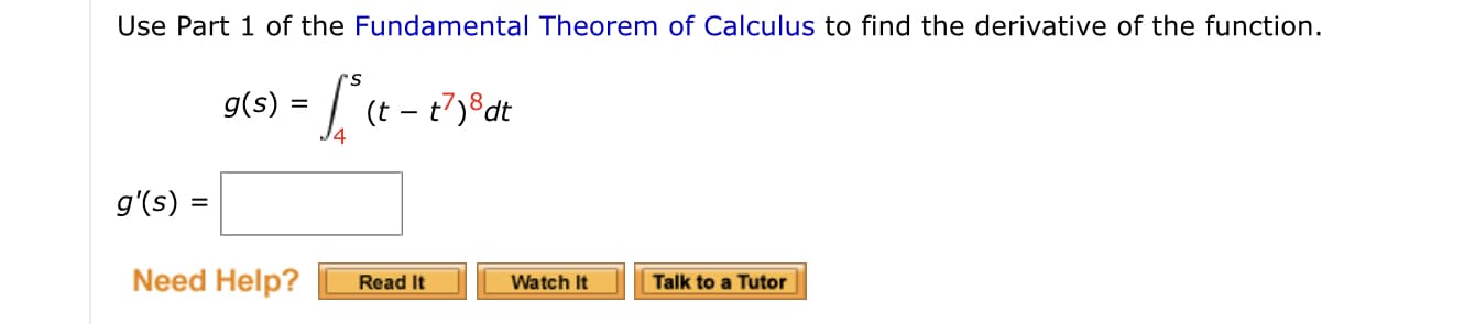 Use Part 1 of the Fundamental Theorem of Calculus to find the derivative of the function.
g(s) = | (t – t7)®dt
g'(s) =
Need Help?
Read It
Watch It
Talk to a Tutor

