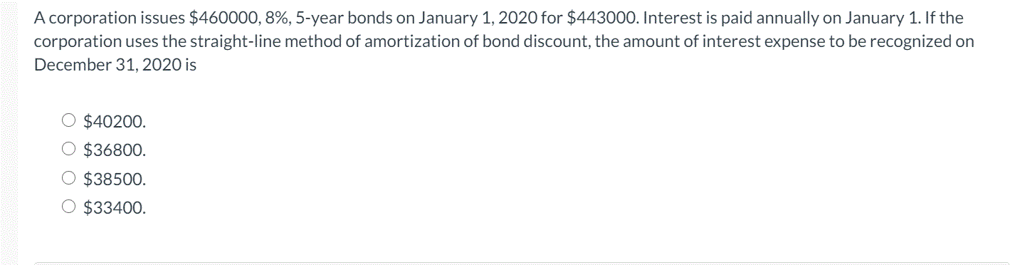A corporation issues $460000, 8%, 5-year bonds on January 1, 2020 for $443000. Interest is paid annually on January 1. If the
corporation uses the straight-line method of amortization of bond discount, the amount of interest expense to be recognized on
December 31, 2020 is
$40200.
$36800.
$38500.
$33400.
