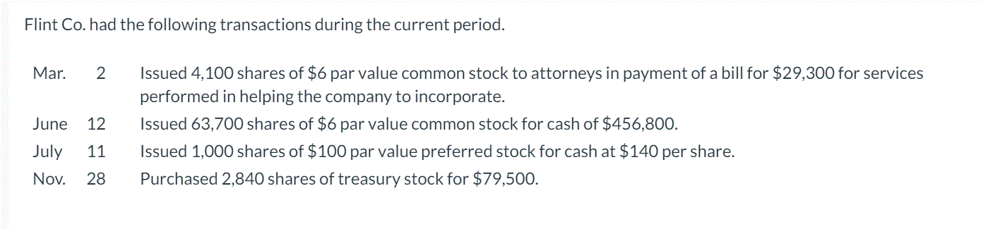 Flint Co. had the following transactions during the current period.
Mar.
2
Issued 4,100 shares of $6 par value common stock to attorneys in payment of a bill for $29,300 for services
performed in helping the company to incorporate.
June
12
Issued 63,700 shares of $6 par value common stock for cash of $456,800.
July
11
Issued 1,000 shares of $100 par value preferred stock for cash at $140 per share.
Nov.
28
Purchased 2,840 shares of treasury stock for $79,500.

