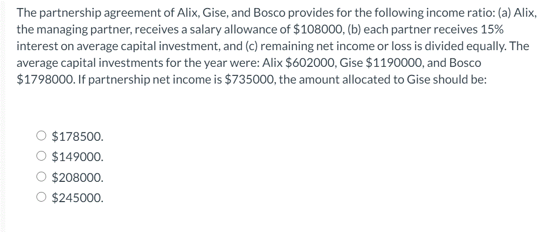 The partnership agreement of Alix, Gise, and Bosco provides for the following income ratio: (a) Alix,
the managing partner, receives a salary allowance of $108000, (b) each partner receives 15%
interest on average capital investment, and (c) remaining net income or loss is divided equally. The
average capital investments for the year were: Alix $602000, Gise $1190000, and Bosco
$1798000. If partnership net income is $735000, the amount allocated to Gise should be:
O $178500.
O $149000.
$208000.
O $245000.
