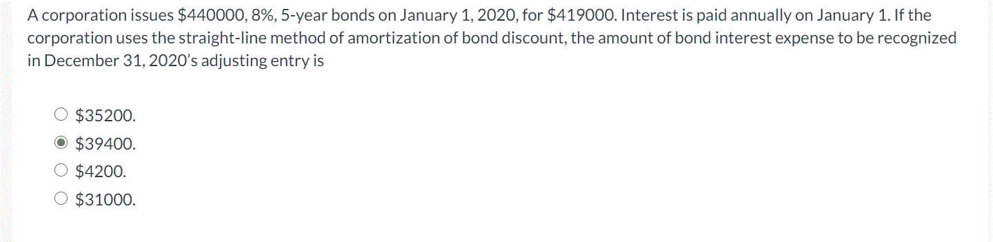 A corporation issues $440000, 8%, 5-year bonds on January 1, 2020, for $419000. Interest is paid annually on January 1. If the
corporation uses the straight-line method of amortization of bond discount, the amount of bond interest expense to be recognized
in December 31, 2020's adjusting entry is
$35200.
$39400.
O $4200.
O $31000.
