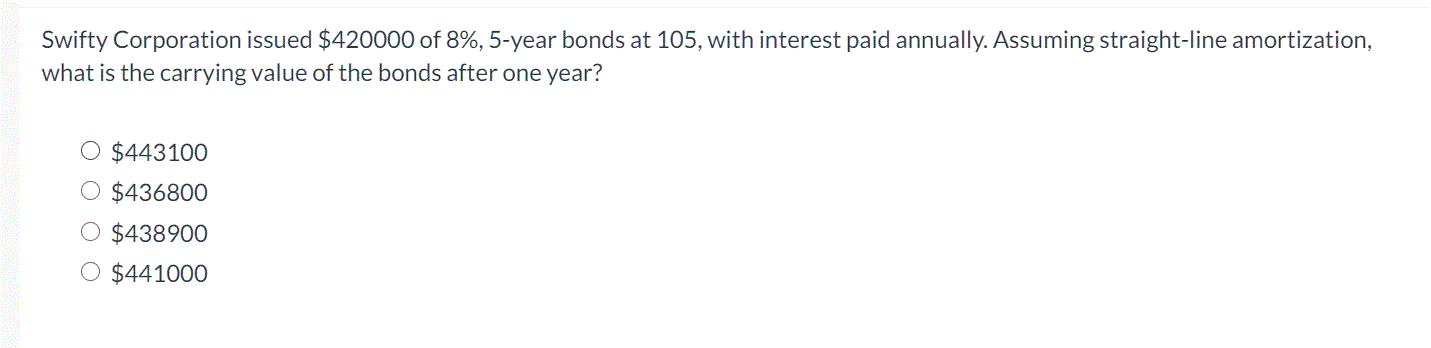 Swifty Corporation issued $420000 of 8%, 5-year bonds at 105, with interest paid annually. Assuming straight-line amortization,
what is the carrying value of the bonds after one year?
O $443100
O $436800
O $438900
O $441000
