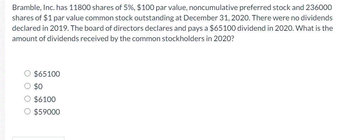 Bramble, Inc. has 11800 shares of 5%, $100 par value, noncumulative preferred stock and 236000
shares of $1 par value common stock outstanding at December 31, 2020. There were no dividends
declared in 2019. The board of directors declares and pays a $65100 dividend in 2020. What is the
amount of dividends received by the common stockholders in 2020?
$65100
$0
O $6100
O $59000
