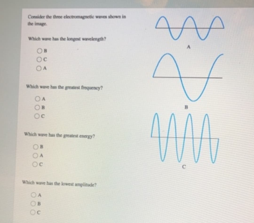 Consider the three electromagnetic waves shown in
the image.
Which wave has the longest wavelength?
OB
Oc
OA
Which wave has the greatest frequency?
OA
OB
Which wave has the greatest energy?
000
Oc
Which wave has the lowest amplitude?
OA
B
Oc
8. $
MMA