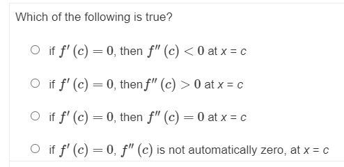 Which of the following is true?
O if f' (c) = 0, then f" (c) < 0 at x = c
O if f' (c) = 0, then f" (c) > 0 at x = c
O if f' (c) = 0, then f" (c) = 0 at x = c
%3D
O if f' (c) = 0, f" (c) is not automatically zero, at x = c

