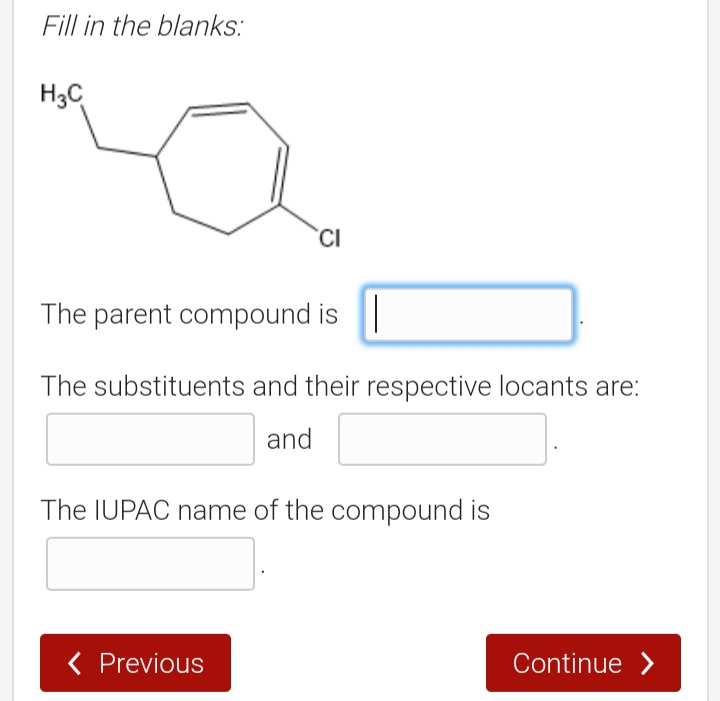 Fill in the blanks:
H3C
'CI
The parent compound is ||
The substituents and their respective locants are:
and
The IUPAC name of the compound is
( Previous
Continue >
