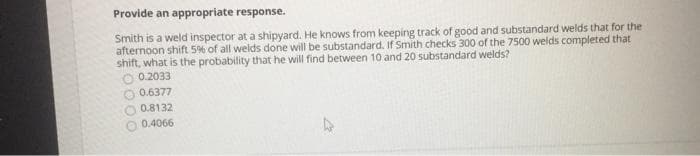 Provide an appropriate response.
Smith is a weld inspector at a shipyard. He knows from keeping track of good and substandard welds that for the
afternoon shift 5% of all welds done will be substandard. If Smith checks 300 of the 7500 welds completed that
shift, what is the probability that he will find between 10 and 20 substandard welds?
O 0.2033
0.6377
0.8132
0.4066
