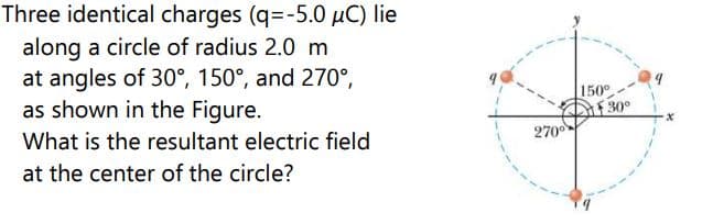 Three identical charges (q=-5.0 µC) lie
along a circle of radius 2.0 m
at angles of 30°, 150°, and 270°,
as shown in the Figure.
150°
30°
270
What is the resultant electric field
at the center of the circle?
