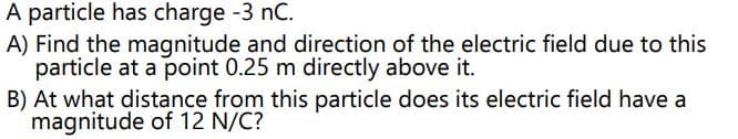 A particle has charge -3 nC.
A) Find the magnitude and direction of the electric field due to this
particle at a point 0.25 m directly above it.
B) At what distance from this particle does its electric field have a
magnitude of 12 N/C?
