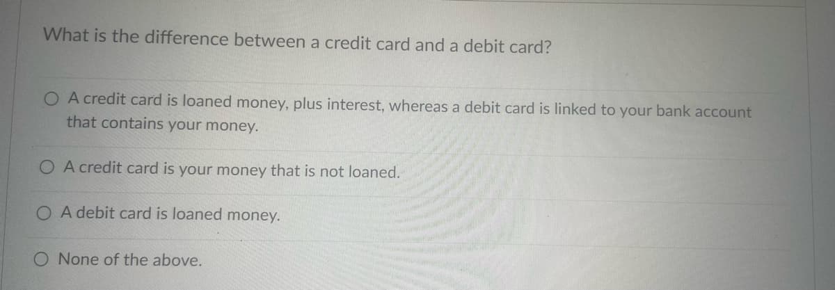 What is the difference between a credit card and a debit card?
O A credit card is loaned money, plus interest, whereas a debit card is linked to your bank account
that contains your money.
A credit card is your money that is not loaned.
O A debit card is loaned money.
O None of the above.