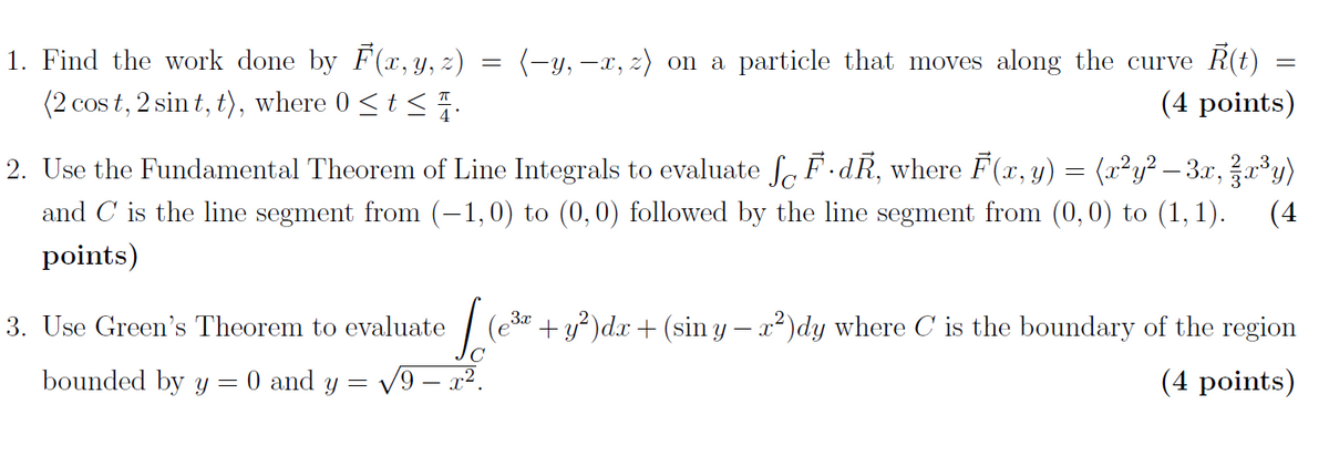 1. Find the work done by F(x, y, z)
(2 cos t, 2 sin t, t), where 0<t < .
(-y, -x, z) on a particle that moves along the curve R(t)
(4 points)
2. Use the Fundamental Theorem of Line Integrals to evaluate fo F.dR, where F(r, y) = (x²y² – 3.r,r³y)
and C is the line segment from (-1,0) to (0,0) followed by the line segment from (0,0) to (1,1).
(4
points)
3. Use Green's Theorem to evaluate
| (e* + y)dx + (sin y – x²)dy where C is the boundary of the region
bounded by y= 0 and y = V9 – x2.
(4 points)
