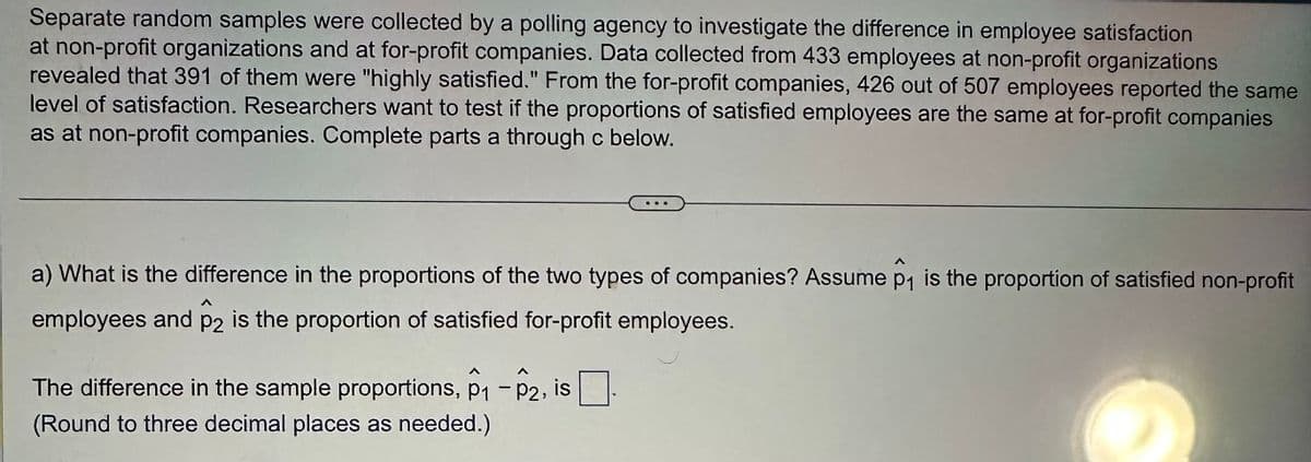 Separate random samples were collected by a polling agency to investigate the difference in employee satisfaction
at non-profit organizations and at for-profit companies. Data collected from 433 employees at non-profit organizations
revealed that 391 of them were "highly satisfied." From the for-profit companies, 426 out of 507 employees reported the same
level of satisfaction. Researchers want to test if the proportions of satisfied employees are the same at for-profit companies
as at non-profit companies. Complete parts a through c below.
a) What is the difference in the proportions of the two types of companies? Assume p₁ is the proportion of satisfied non-profit
employees and p2 is the proportion of satisfied for-profit employees.
P2
The difference in the sample proportions, p₁ - P2, is
(Round to three decimal places as needed.)