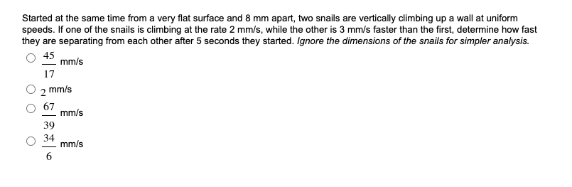 Started at the same time from a very flat surface and 8 mm apart, two snails are vertically climbing up a wall at uniform
speeds. If one of the snails is climbing at the rate 2 mm/s, while the other is 3 mm/s faster than the first, determine how fast
they are separating from each other after 5 seconds they started. Ignore the dimensions of the snails for simpler analysis.
45
mm/s
17
2 mm/s
67
mm/s
39
34
mm/s
6.
