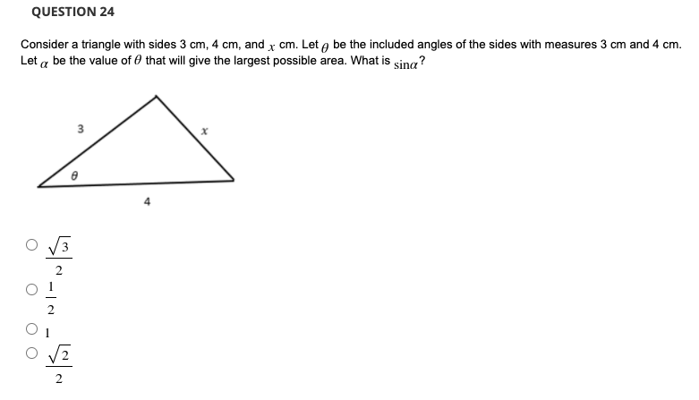 QUESTION 24
Consider a triangle with sides 3 cm, 4 cm, and x cm. Let a be the included angles of the sides with measures 3 cm and 4 cm.
Let a be the value of 0 that will give the largest possible area. What is sina?
3
4
3
2.
