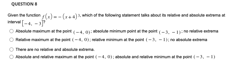 QUESTION 8
f(x) = - (x+4)
Given the function
3, which of the following statement talks about its relative and absolute extrema at
interval [-4, – 3]?
Absolute maximum at the point (-4, 0): absolute minimum point at the point (- 3, – 1); no relative extrema
Relative maximum at the point (-4, 0); relative minimum at the point (- 3, – 1); no absolute extrema
There are no relative and absolute extrema.
Absolute and relative maximum at the point (- 4, 0); absolute and relative minimum at the point (- 3, – 1)
